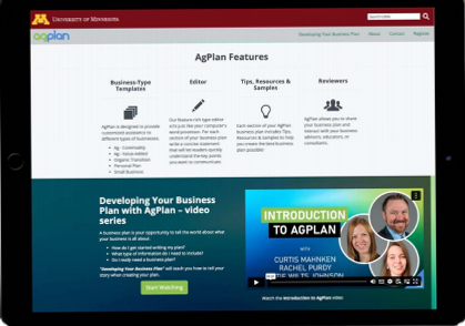 M UNIVERSITY OF MINNESOTA Search UMN Q agplan Developing Your Business Plan About Contact Register AgPlan Features Business-Type Templates Editor Tips, Resources & Samples Reviewers AgPlan is designed to provide customized assistance to different types of businesses. . Ag - Commodity . Ag - Value-Added · Organic Transition · Personal Plan Our feature-rich type editor acts just like your computer's word processor, For each section of your business plan write a concise statement that will let readers quickly understand the key points you want to communicate. Each section of your AgPlan business plan includes Tips, Resources & Samples to help you create the best business plan possible! AgPlan allows you to share your business plan and interact with your business advisors, educators, or consultants. · Small Business Developing Your Business Plan with AgPlan - video series : INTRODUCTION TO AGPLAN A business plan is your opportunity to tell the world about what your business is all about. · How do i get started writing my plan? . What type of information do I need to include? · Do I realy need a business plan? WITH "Developing Your Business Plan" will teach you how to tell your story when creating your plan. CURTIS MAHNKEN RACHEL PURDY TIF WII TS INHNSON Start Watching 08464: Watch the Introduction to AgPlan video